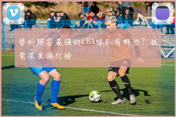 替补阵容最强的CBA球队有哪些？板凳深度排行榜