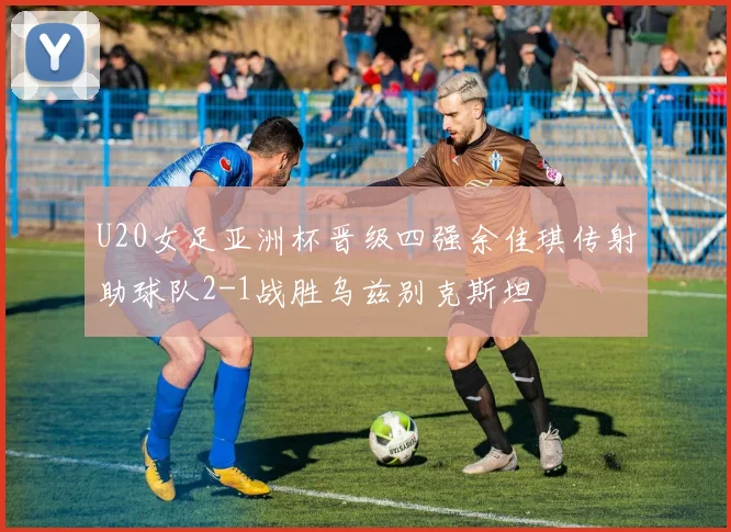U20女足亚洲杯晋级四强余佳琪传射助球队2-1战胜乌兹别克斯坦