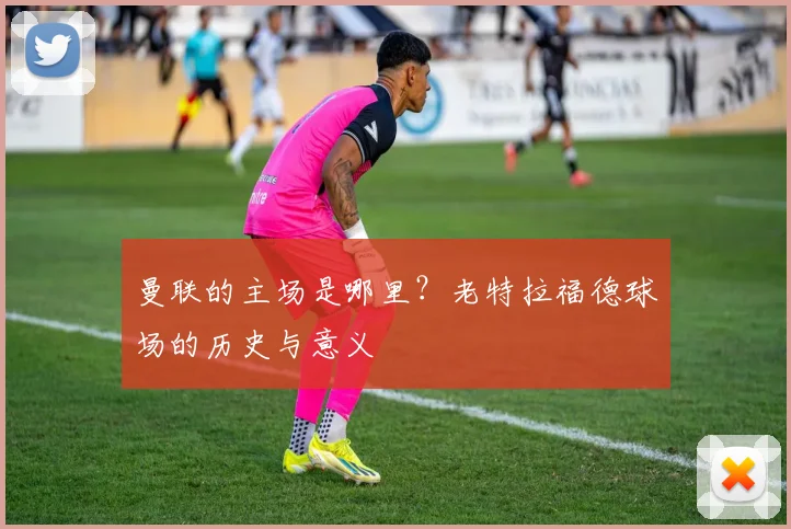 曼联的主场是哪里？老特拉福德球场的历史与意义