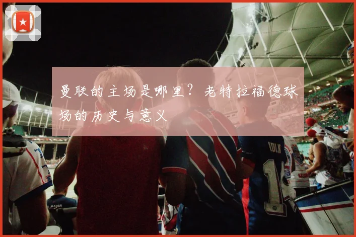 曼联的主场是哪里？老特拉福德球场的历史与意义